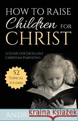 How to Raise Children for Christ: A Guide for Excellent Christian Parenting Andrew Murray 9781622453528 Aneko Press