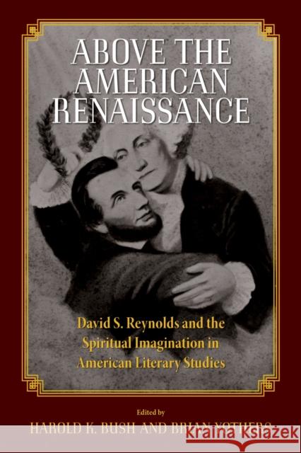 Above the American Renaissance: David S. Reynolds and the Spiritual Imagination in American Literary Studies Harold K. Bush Brian Yothers 9781625343604
