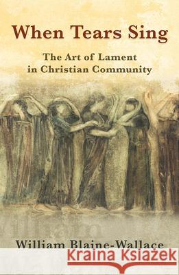 When Tears Sing: The Art of Lament in Christian Community William Blaine-Wallace 9781626983670