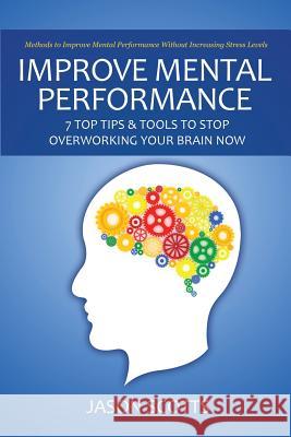 Improve Mental Performance: 7 Top Tips & Tools to Stop Overworking Your Brain Now: Methods to Improve Mental Performance Without Increasing Stress Jason Scotts 9781628841619 Speedy Publishing Books