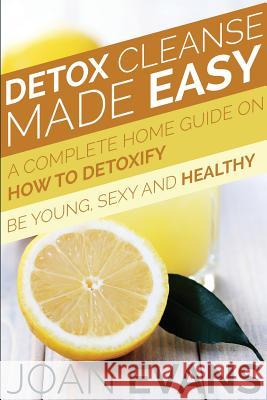 Detox Cleanse Made Easy: A Complete Home Guide on How to Detoxify: Be Young, Sexy and Healthy Joan Evans 9781634289740
