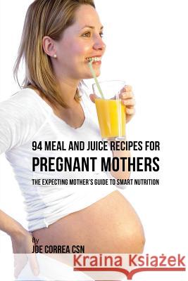 94 Meal and Juice Recipes for Pregnant Mothers: The Expecting Mother's Guide to Smart Nutrition Joe Correa 9781635317701