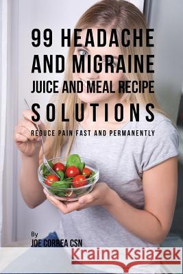 99 Headache and Migraine Juice and Meal Recipe Solutions: Reduce Pain Fast and Permanently Joe Correa 9781635317817