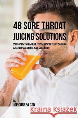 48 Sore Throat Juicing Solutions: Strengthen Your Immune System with These Life Changing Juice Recipes and Cure Your Sore Throat Joe Correa 9781635318043
