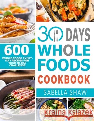 30 Days Whole Foods Cookbook: 600 Whole Food Everyday Recipes For Your 30-Day Challenge Sabella Shaw 9781637330159