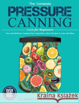 The Complete Pressure Canning Guide for Beginners: Over 250 Easy and Delicious Canning Fruit, Vegetables, Meats Recipes in a Jar, and More Claudette R. Connelly 9781637335772 Mighty Publishing