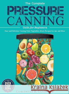 The Complete Pressure Canning Guide for Beginners: Over 250 Easy and Delicious Canning Fruit, Vegetables, Meats Recipes in a Jar, and More Claudette R. Connelly 9781637335796 Mighty Publishing