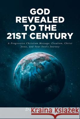 God Revealed to the 21st Century: A Progressive Christian Message: Creation, Christ Jesus, and Your Soul's Journey Donald Day 9781638144731