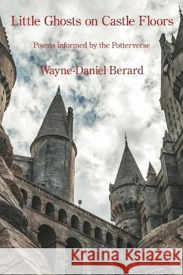 Little Ghosts on Castle Floors: Poems informed by the Potterverse Wayne-Daniel Berard   9781639801473