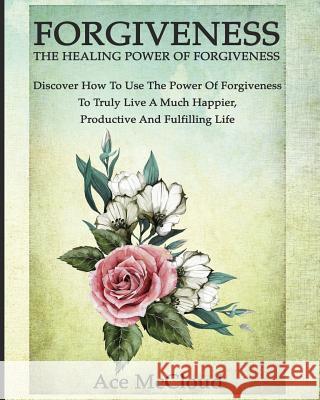 Forgiveness: The Healing Power Of Forgiveness: Discover How To Use The Power Of Forgiveness To Truly Live A Much Happier, Productiv McCloud, Ace 9781640481534