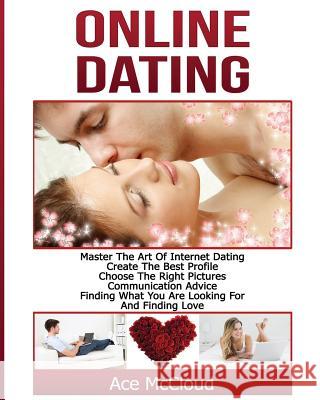 Online Dating: Master The Art of Internet Dating: Create The Best Profile, Choose The Right Pictures, Communication Advice, Finding What You Are Looking For And Finding Love Ace McCloud 9781640481824