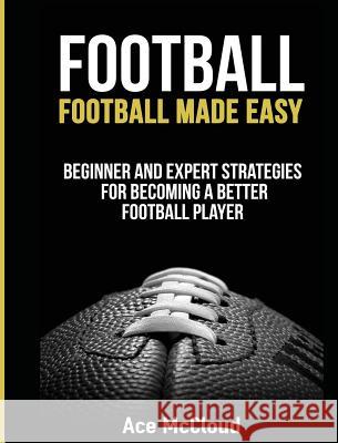 Football: Football Made Easy: Beginner and Expert Strategies For Becoming A Better Football Player McCloud, Ace 9781640482777