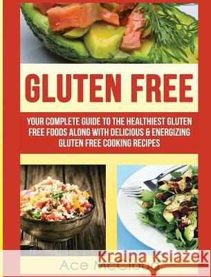 Gluten Free: Your Complete Guide To The Healthiest Gluten Free Foods Along With Delicious & Energizing Gluten Free Cooking Recipes Ace McCloud 9781640482821