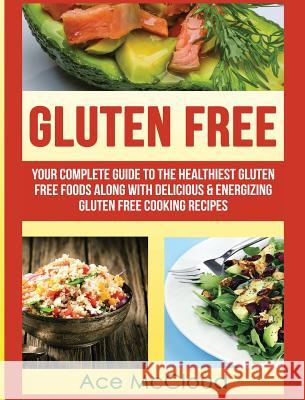 Gluten Free: Your Complete Guide To The Healthiest Gluten Free Foods Along With Delicious & Energizing Gluten Free Cooking Recipes McCloud, Ace 9781640484078