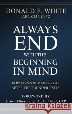 Always End with the Beginning in Mind: How Firms Remain Great After the Founder Exits Donald F. White Bruce Etherington 9781641466103