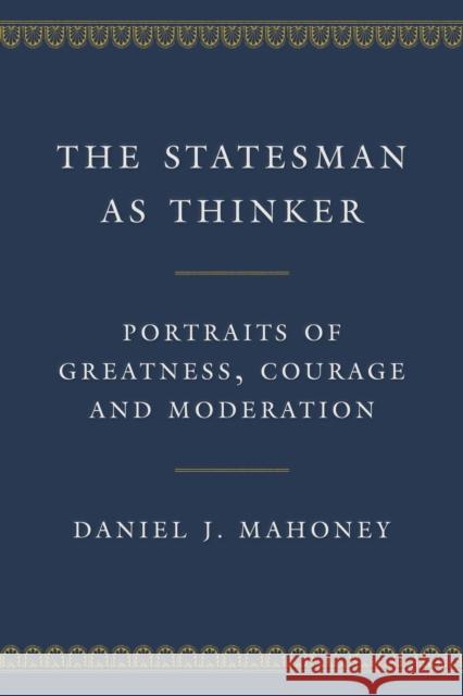The Statesman as Thinker: Portraits of Greatness, Courage, and Moderation Daniel J. Mahoney 9781641772419