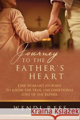 Journey to the Father's Heart: One Woman's Journey to Know the True, Unconditional Love of the Father Wendi Rees 9781641849425