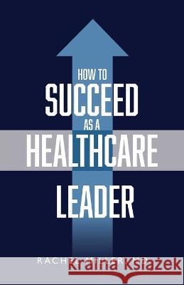 How to Succeed as a Healthcare Leader Dr Rachel Miller   9781644845813 Purposely Created Publishing Group