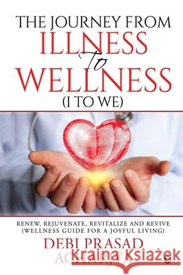 The Journey from Illness to Wellness (I to WE): Renew, Rejuvenate, Revitalize and Revive (Wellness Guide for a Joyful Living) Debi Prasad Acharjya   9781646506811
