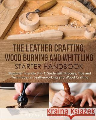 The Leather Crafting, Wood Burning and Whittling Starter Handbook: Beginner Friendly 3 in 1 Guide with Process, Tips and Techniques in Leatherworking Stephen Fleming 9781647130381 Stephen Fleming