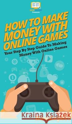 How To Make Money With Online Games: Your Step By Step Guide To Making Money With Online Games Howexpert 9781647585464