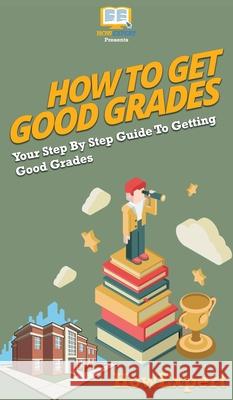 How To Get Good Grades: Your Step By Step Guide To Getting Good Grades Howexpert 9781647585488