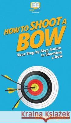 How to Shoot a Bow: Your Step By Step Guide To Shooting a Bow Howexpert 9781647585709