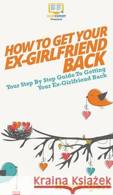 How to Get Your Ex-Girlfriend Back: Your Step By Step Guide to Getting Your Ex-Girlfriend Back Howexpert 9781647585976