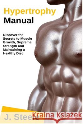 Hypertrophy Manual: Discover the Secrets to Muscle Growth, Supreme Strength and Maintaining a Healthy Diet J. Steele 9781648300042