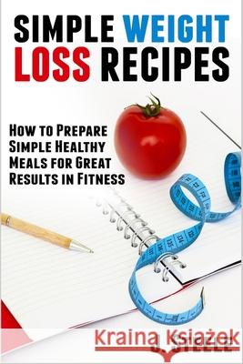 Simple Weight Loss Recipes: How to Prepare Simple Healthy Meals for Great Results in Fitness J. Steele 9781648300325