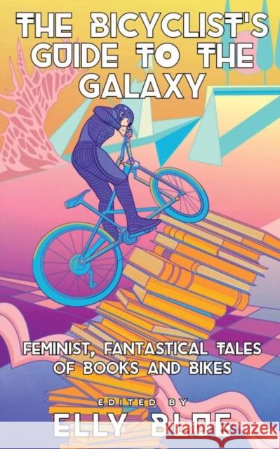 The Bicyclist's Guide To The Galaxy: Feminist, Fantastical Tales of Books and Bikes Elly Blue 9781648411861