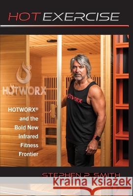 Hot Exercise: HOTWORX and the Bold New Infrared Fitness Frontier Stephen P. Smith 9781649457837