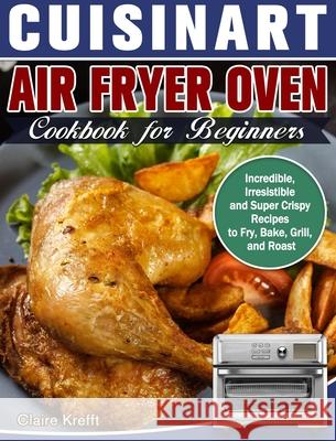 Cuisinart Air Fryer Oven Cookbook for Beginners: Incredible, Irresistible and Super Crispy Recipes to Fry, Bake, Grill, and Roast Claire Krefft 9781649842831 Claire Krefft