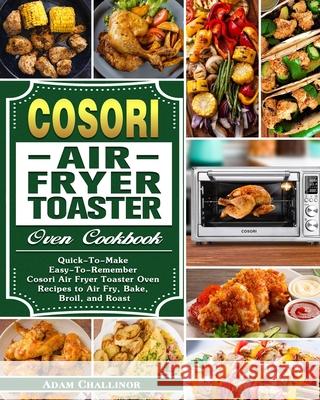 Cosori Air Fryer Toaster Oven Cookbook: Quick-To-Make Easy-To-Remember Cosori Air Fryer Toaster Oven Recipes to Air Fry, Bake, Broil, and Roast Adam Challinor 9781649842947 Adam Challinor