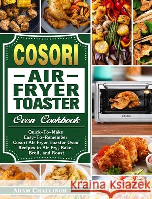Cosori Air Fryer Toaster Oven Cookbook: Quick-To-Make Easy-To-Remember Cosori Air Fryer Toaster Oven Recipes to Air Fry, Bake, Broil, and Roast Adam Challinor 9781649842954 Adam Challinor