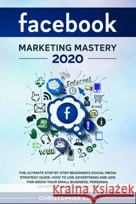 Facebook Marketing Mastery 2020: The ultimate step by step beginner's social media strategy guide. How to use advertising and ads for grow your small Christopher King 9781655757327