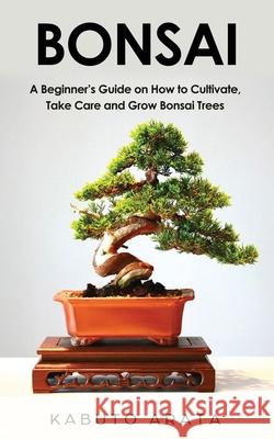 Bonsai: A Beginner's Guide on How to Cultivate, Take Care and Grow Bonsai Trees Kabuto Arata 9781657487284 Independently Published