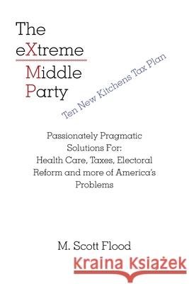 The Extreme Middle Party: Passionately Pragmatic Solutions For: Health Care, Taxes, Electoral Reform and More of America's Problems M Scott Flood 9781663208064 iUniverse
