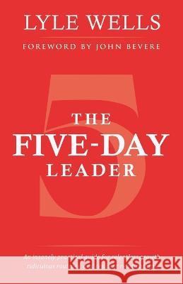 The Five-Day Leader: An Insanely Practical Guide for Relentless Growth, Ridiculous Routines, and Resilient Relationships. Lyle Wells, John Bevere 9781664269880 WestBow Press