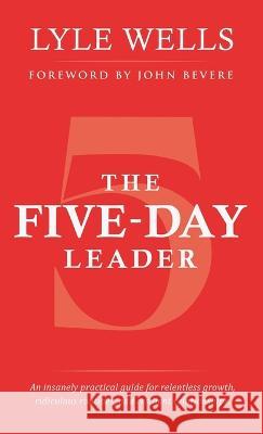The Five-Day Leader: An Insanely Practical Guide for Relentless Growth, Ridiculous Routines, and Resilient Relationships. Lyle Wells, John Bevere 9781664269897 WestBow Press