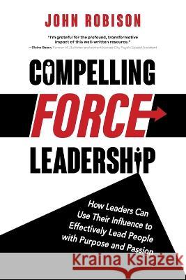 Compelling Force Leadership: How Leaders Can Use Their Influence to Effectively Lead People with Purpose and Passion John Robison   9781665305686 Booklogix