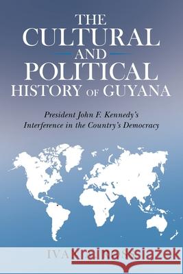 The Cultural and Political History of Guyana: President John F. Kennedy's Interference in the Country's Democracy Ivan a. Ross 9781665709378 Archway Publishing