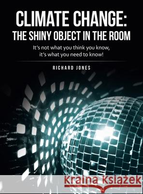 Climate Change: the Shiny Object in the Room: It's Not What You Think You Know, It's What You Need to Know! Richard Jones 9781665715584