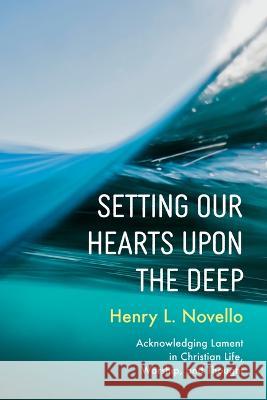 Setting Our Hearts Upon the Deep: Acknowledging Lament in Christian Life, Worship, and Thought Henry L. Novello 9781666752915 Pickwick Publications