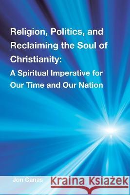 Religion, Politics, and Reclaiming the Soul of Christianity: A Spiritual Imperative for Our Time and Our Nation Jon Canas 9781669849841