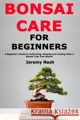 Bonsai Care for Beginners: A Beginner's Guide to Cultivating, Shaping and Looking After a Bonsai Tree Year-Round Jeremy Nash 9781676061519 Independently Published