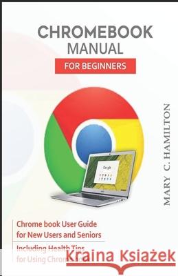 Chromebook Manual for Beginners: Chrome book User Guide for New Users and Seniors Including Health Tips for Using Chrome book Mary C. Hamilton 9781679534072