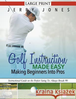 Golf Instruction Made Easy: Making Beginners Into Pros (LARGE PRINT): Instructional Guide on the Perfect Swing To Always Break 90 Jones, Jerry 9781680329179