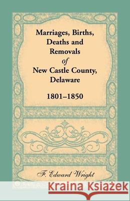 Marriages, Births, Deaths and Removals of New Castle County, Delaware 1801-1850 F Edward Wright 9781680345063