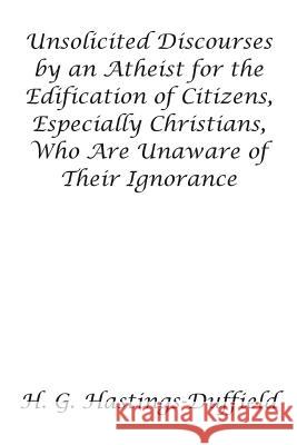 Unsolicited Discourses by an Atheist for the Edification of Citizens, Especially Christians, Who Are Unaware of Their Ignorance H Hastings-Duffield 9781681811314 Strategic Book Publishing